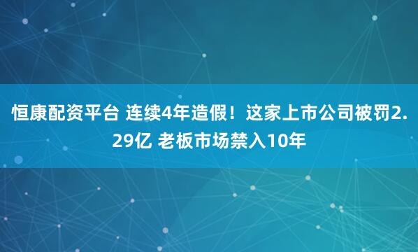 恒康配资平台 连续4年造假！这家上市公司被罚2.29亿 老板市场禁入10年