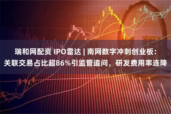 瑞和网配资 IPO雷达 | 南网数字冲刺创业板：关联交易占比超86%引监管追问，研发费用率连降