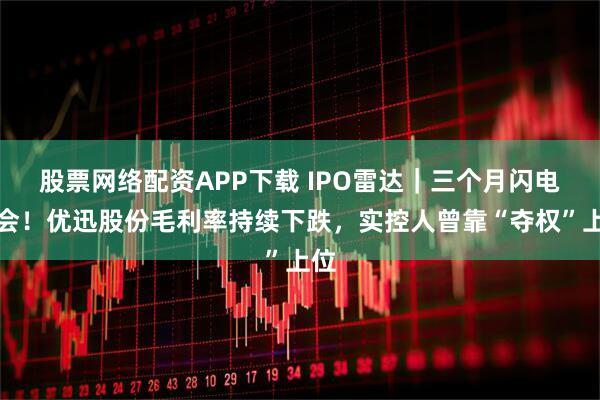 股票网络配资APP下载 IPO雷达｜三个月闪电上会！优迅股份毛利率持续下跌，实控人曾靠“夺权”上位
