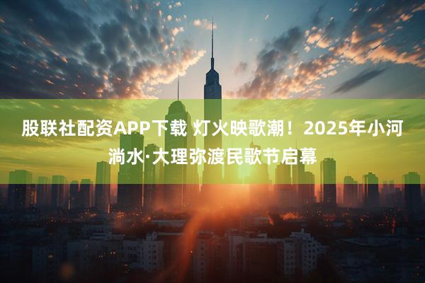 股联社配资APP下载 灯火映歌潮！2025年小河淌水·大理弥渡民歌节启幕