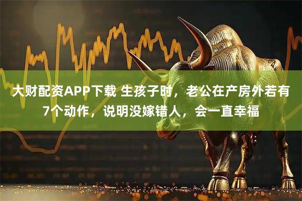大财配资APP下载 生孩子时，老公在产房外若有7个动作，说明没嫁错人，会一直幸福