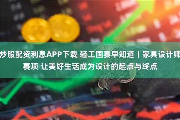 炒股配资利息APP下载 轻工国赛早知道丨家具设计师赛项 让美好生活成为设计的起点与终点