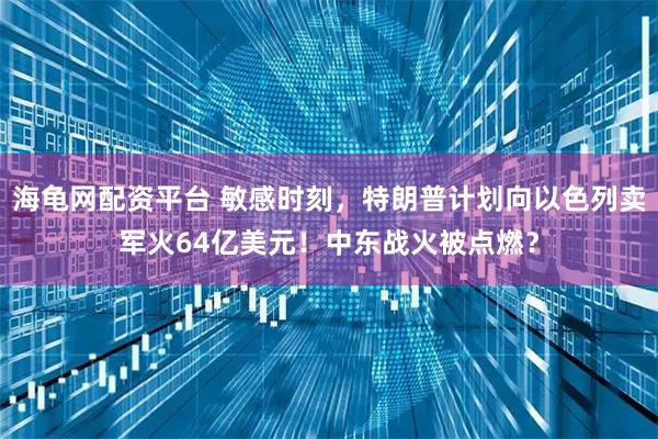 海龟网配资平台 敏感时刻，特朗普计划向以色列卖军火64亿美元！中东战火被点燃？