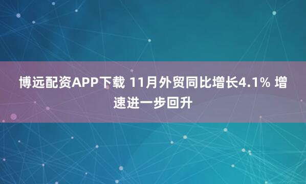 博远配资APP下载 11月外贸同比增长4.1% 增速进一步回升