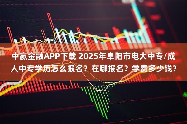 中赢金融APP下载 2025年阜阳市电大中专/成人中专学历怎么报名？在哪报名？学费多少钱？