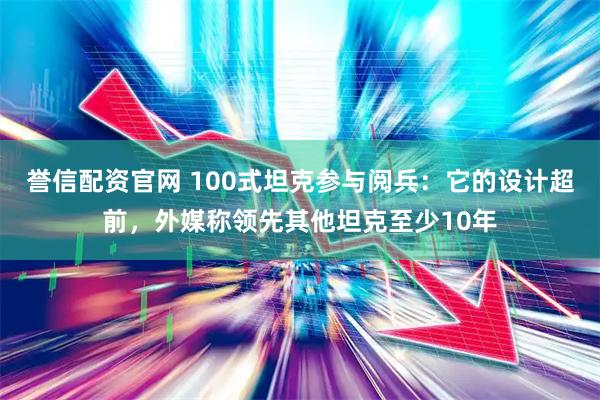 誉信配资官网 100式坦克参与阅兵：它的设计超前，外媒称领先其他坦克至少10年