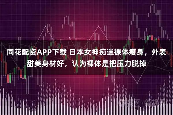同花配资APP下载 日本女神痴迷裸体瘦身，外表甜美身材好，认为裸体是把压力脱掉