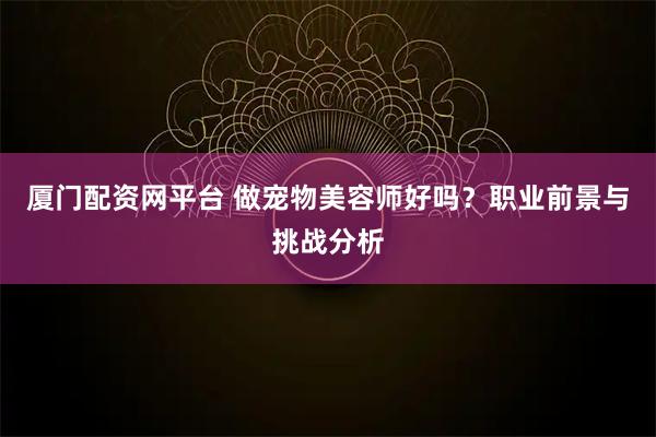 厦门配资网平台 做宠物美容师好吗？职业前景与挑战分析