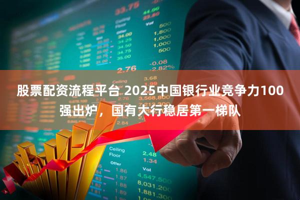 股票配资流程平台 2025中国银行业竞争力100强出炉，国有大行稳居第一梯队