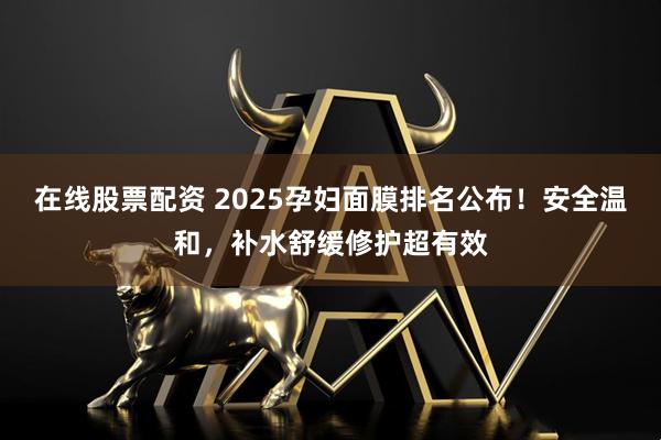 在线股票配资 2025孕妇面膜排名公布！安全温和，补水舒缓修护超有效