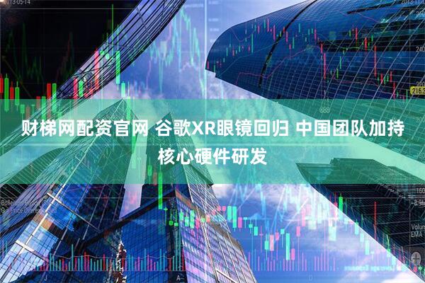 财梯网配资官网 谷歌XR眼镜回归 中国团队加持核心硬件研发