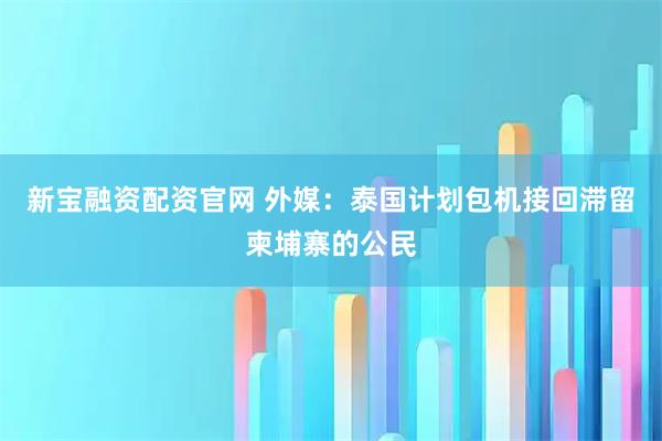 新宝融资配资官网 外媒：泰国计划包机接回滞留柬埔寨的公民