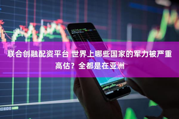 联合创融配资平台 世界上哪些国家的军力被严重高估？全都是在亚洲