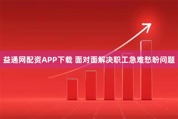 益通网配资APP下载 面对面解决职工急难愁盼问题