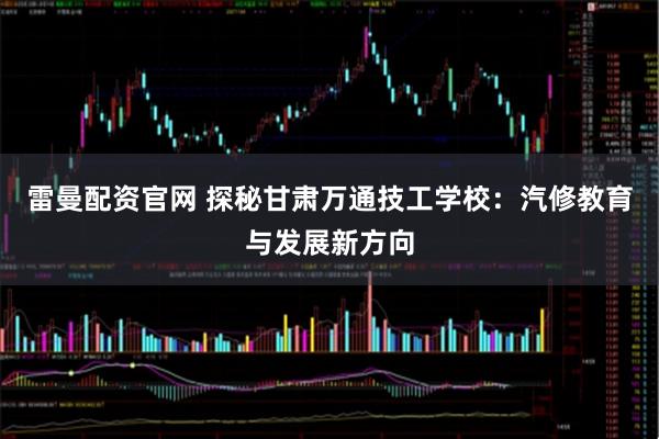 雷曼配资官网 探秘甘肃万通技工学校：汽修教育与发展新方向