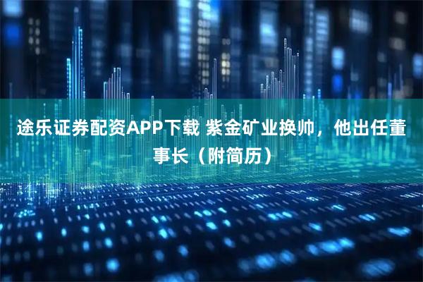 途乐证券配资APP下载 紫金矿业换帅，他出任董事长（附简历）