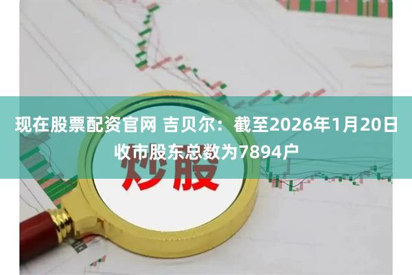 现在股票配资官网 吉贝尔：截至2026年1月20日收市股东总数为7894户