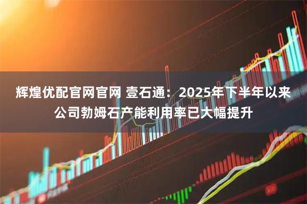 辉煌优配官网官网 壹石通：2025年下半年以来公司勃姆石产能利用率已大幅提升