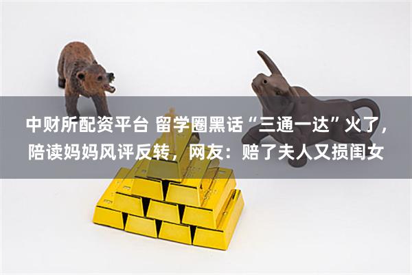中财所配资平台 留学圈黑话“三通一达”火了，陪读妈妈风评反转，网友：赔了夫人又损闺女