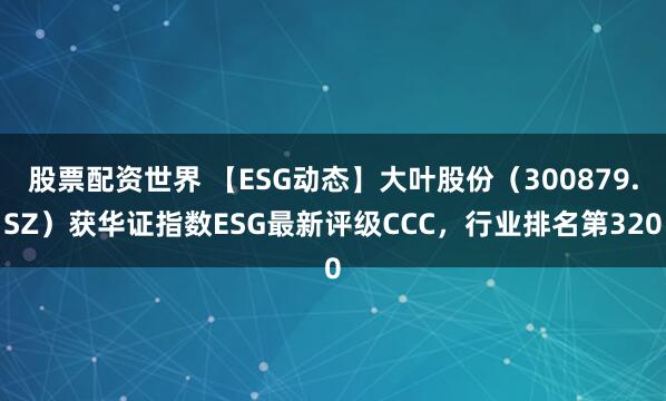 股票配资世界 【ESG动态】大叶股份（300879.SZ）获华证指数ESG最新评级CCC，行业排名第320
