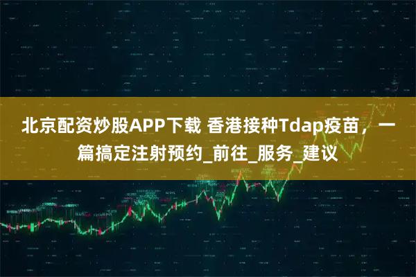北京配资炒股APP下载 香港接种Tdap疫苗，一篇搞定注射预约_前往_服务_建议