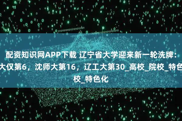 配资知识网APP下载 辽宁省大学迎来新一轮洗牌：辽大仅第6，沈师大第16，辽工大第30_高校_院校_特色化