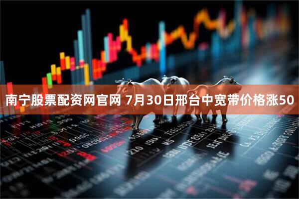 南宁股票配资网官网 7月30日邢台中宽带价格涨50
