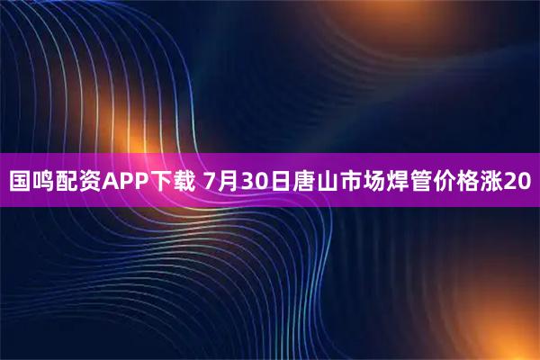 国鸣配资APP下载 7月30日唐山市场焊管价格涨20