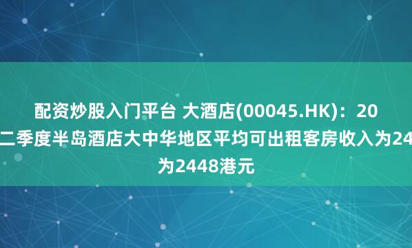 配资炒股入门平台 大酒店(00045.HK)：2025年第二季度半岛酒店大中华地区平均可出租客房收入为2448港元