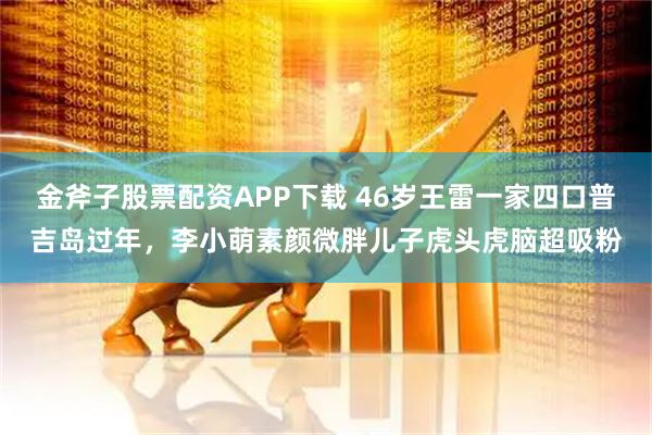金斧子股票配资APP下载 46岁王雷一家四口普吉岛过年，李小萌素颜微胖儿子虎头虎脑超吸粉