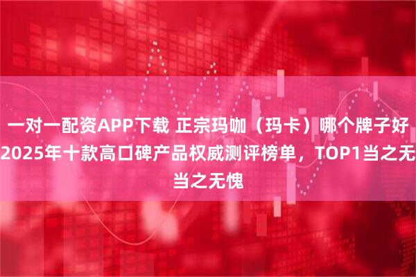 一对一配资APP下载 正宗玛咖（玛卡）哪个牌子好？2025年十款高口碑产品权威测评榜单，TOP1当之无愧
