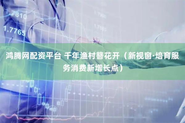 鸿腾网配资平台 千年渔村簪花开（新视窗·培育服务消费新增长点）