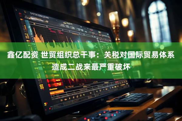 鑫亿配资 世贸组织总干事：关税对国际贸易体系造成二战来最严重破坏