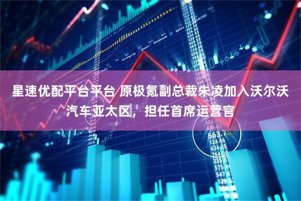 星速优配平台平台 原极氪副总裁朱凌加入沃尔沃汽车亚太区，担任首席运营官