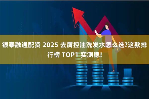 银泰融通配资 2025 去屑控油洗发水怎么选?这款排行榜 TOP1 实测稳!