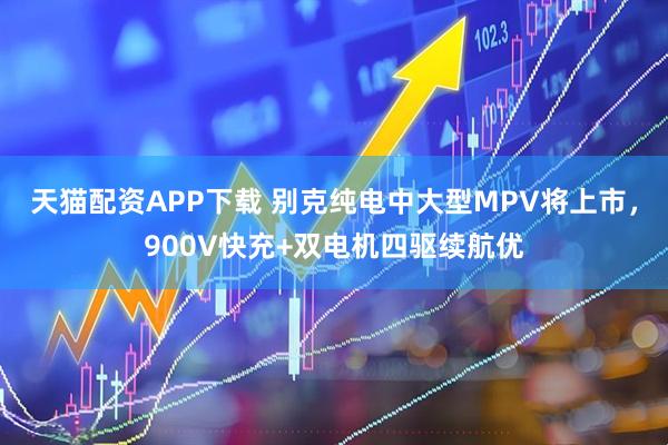 天猫配资APP下载 别克纯电中大型MPV将上市，900V快充+双电机四驱续航优