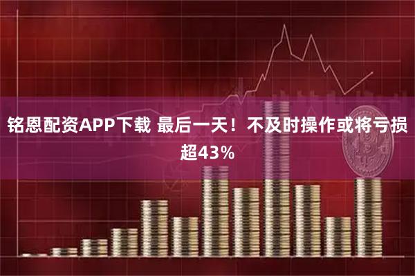 铭恩配资APP下载 最后一天！不及时操作或将亏损超43%